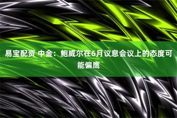 易宝配资 中金：鲍威尔在6月议息会议上的态度可能偏鹰