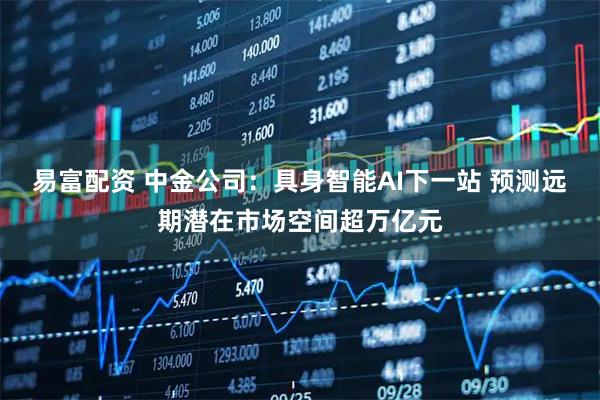易富配资 中金公司：具身智能AI下一站 预测远期潜在市场空间超万亿元
