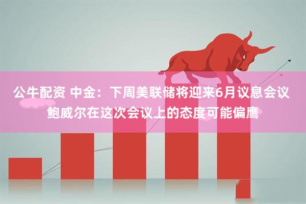 公牛配资 中金：下周美联储将迎来6月议息会议 鲍威尔在这次会议上的态度可能偏鹰