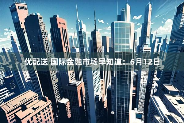 优配送 国际金融市场早知道：6月12日