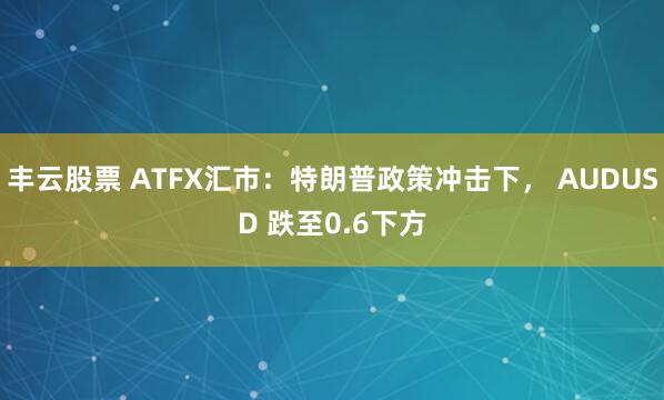 丰云股票 ATFX汇市：特朗普政策冲击下， AUDUSD 跌至0.6下方