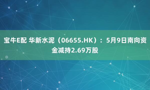 宝牛E配 华新水泥（06655.HK）：5月9日南向资金减持2.69万股