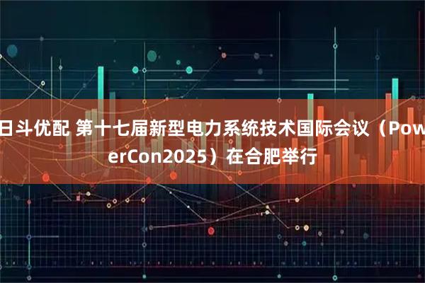 日斗优配 第十七届新型电力系统技术国际会议(PowerCon2025)在合肥举行