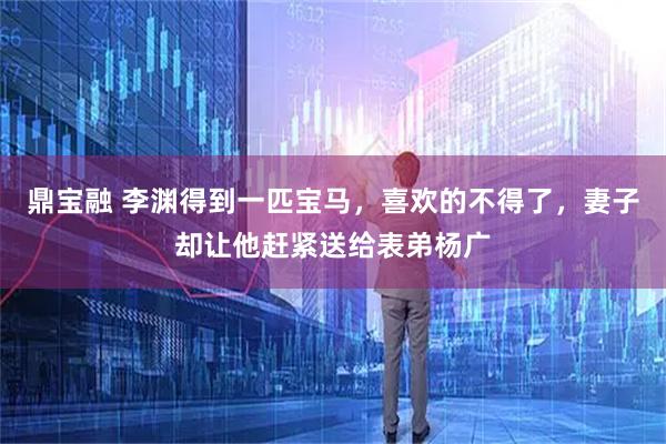 鼎宝融 李渊得到一匹宝马,喜欢的不得了,妻子却让他赶紧送给表弟杨广