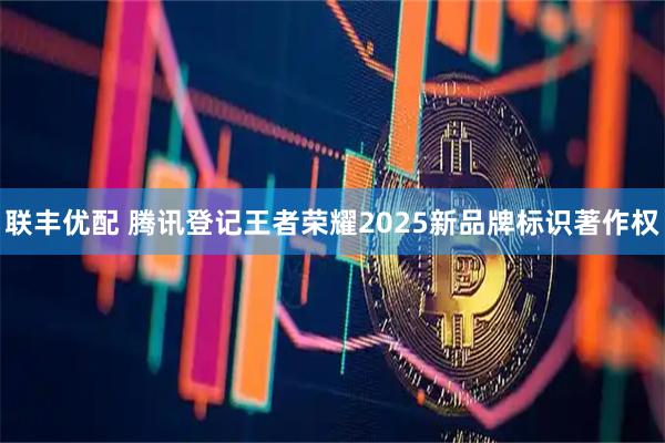 联丰优配 腾讯登记王者荣耀2025新品牌标识著作权