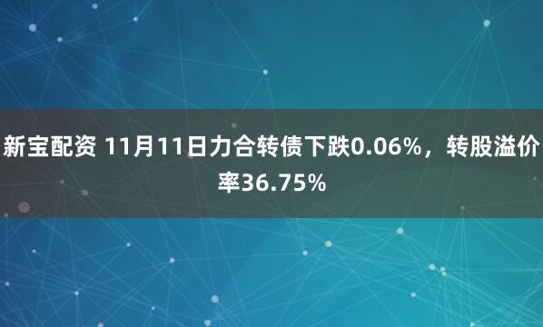 新宝配资 11月11日力合转债下跌0.06%，转股溢价率36.75%