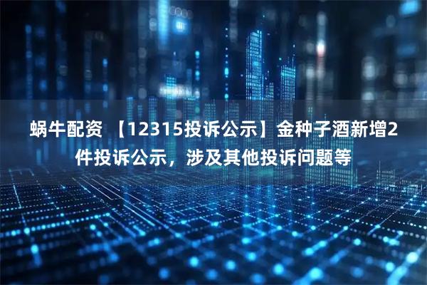 蜗牛配资 【12315投诉公示】金种子酒新增2件投诉公示,涉及其他投诉问题等