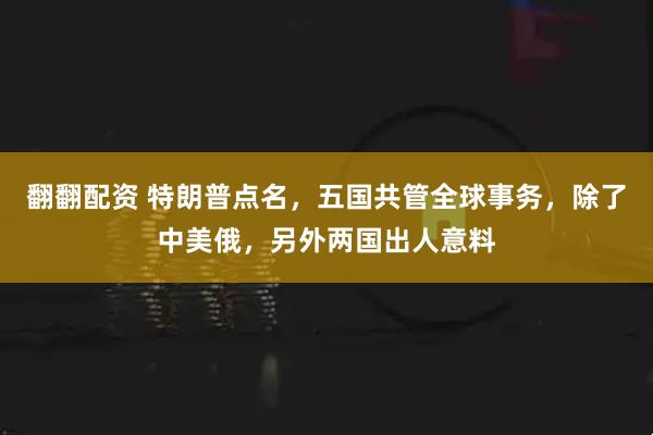 翻翻配资 特朗普点名，五国共管全球事务，除了中美俄，另外两国出人意料
