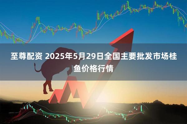 至尊配资 2025年5月29日全国主要批发市场桂鱼价格行情