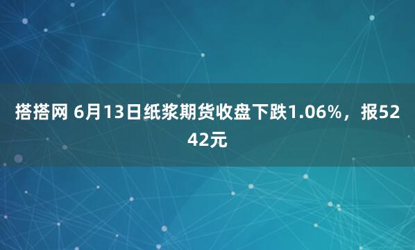 搭搭网 6月13日纸浆期货收盘下跌1.06%，报5242元
