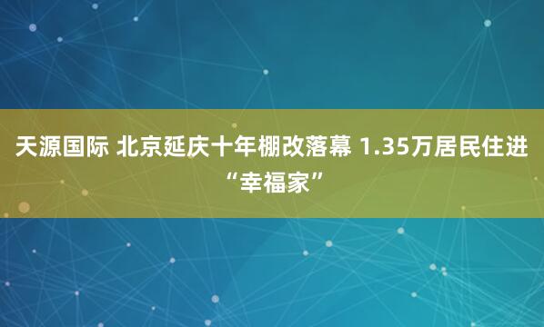 天源国际 北京延庆十年棚改落幕 1.35万居民住进“幸福家”