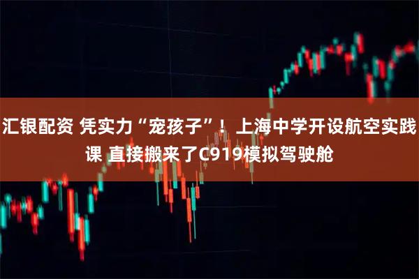 汇银配资 凭实力“宠孩子”!上海中学开设航空实践课 直接搬来了C919模拟驾驶舱