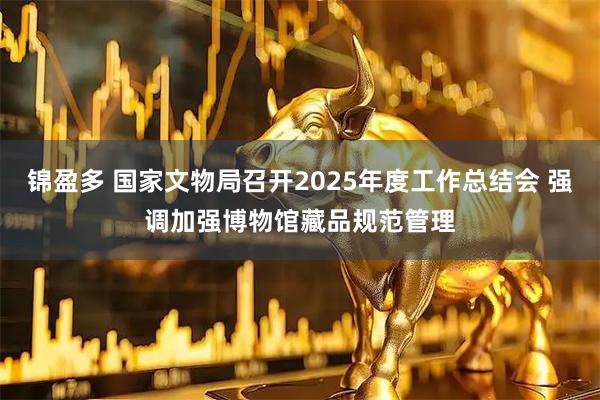 锦盈多 国家文物局召开2025年度工作总结会 强调加强博物馆藏品规范管理