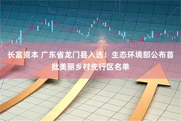 长富资本 广东省龙门县入选！生态环境部公布首批美丽乡村先行区名单