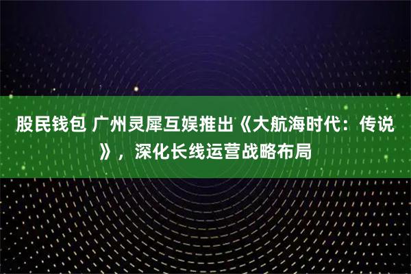 股民钱包 广州灵犀互娱推出《大航海时代：传说》，深化长线运营战略布局