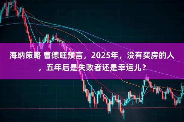 海纳策略 曹德旺预言,2025年,没有买房的人,五年后是失败者还是幸运儿?