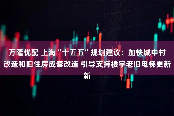 万隆优配 上海“十五五”规划建议：加快城中村改造和旧住房成套改造 引导支持楼宇老旧电梯更新
