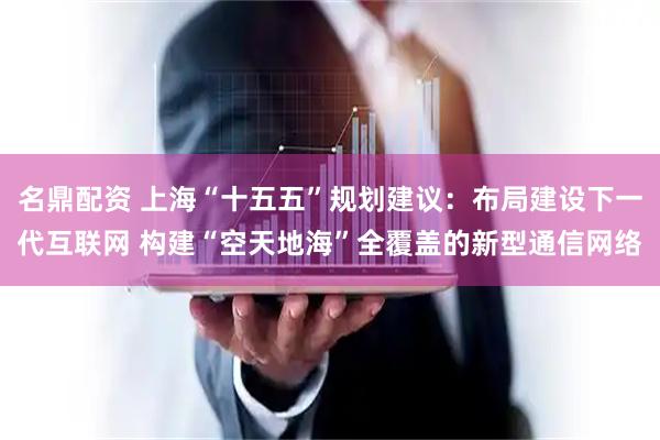 名鼎配资 上海“十五五”规划建议：布局建设下一代互联网 构建“空天地海”全覆盖的新型通信网络