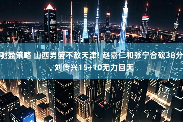 驰盈策略 山西男篮不敌天津! 赵嘉仁和张宁合砍38分, 刘传兴15+10无力回天